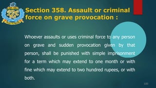 Section 358. Assault or criminal
force on grave provocation :
100
Whoever assaults or uses criminal force to any person
on grave and sudden provocation given by that
person, shall be punished with simple imprisonment
for a term which may extend to one month or with
fine which may extend to two hundred rupees, or with
both.
 