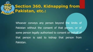 Section 360. Kidnapping from
Pakistan, etc.:
105
Whoever conveys any person beyond the limits of
Pakistan without the consent of that person, or of
some person legally authorised to consent on behalf of
that person is said to kidnap that person from
Pakistan.
 