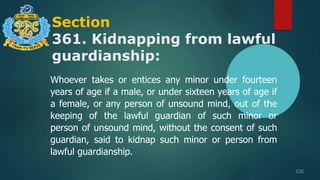 Section
361. Kidnapping from lawful
guardianship:
106
Whoever takes or entices any minor under fourteen
years of age if a male, or under sixteen years of age if
a female, or any person of unsound mind, out of the
keeping of the lawful guardian of such minor or
person of unsound mind, without the consent of such
guardian, said to kidnap such minor or person from
lawful guardianship.
 