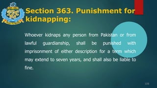 Section 363. Punishment for
kidnapping:
108
Whoever kidnaps any person from Pakistan or from
lawful guardianship, shall be punished with
imprisonment of either description for a term which
may extend to seven years, and shall also be liable to
fine.
 