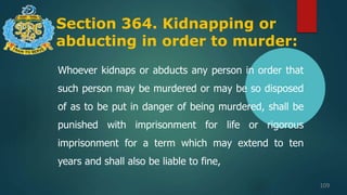 Section 364. Kidnapping or
abducting in order to murder:
109
Whoever kidnaps or abducts any person in order that
such person may be murdered or may be so disposed
of as to be put in danger of being murdered, shall be
punished with imprisonment for life or rigorous
imprisonment for a term which may extend to ten
years and shall also be liable to fine,
 