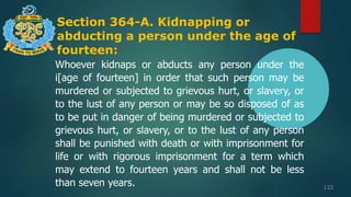 Section 364-A. Kidnapping or
abducting a person under the age of
fourteen:
110
Whoever kidnaps or abducts any person under the
i[age of fourteen] in order that such person may be
murdered or subjected to grievous hurt, or slavery, or
to the lust of any person or may be so disposed of as
to be put in danger of being murdered or subjected to
grievous hurt, or slavery, or to the lust of any person
shall be punished with death or with imprisonment for
life or with rigorous imprisonment for a term which
may extend to fourteen years and shall not be less
than seven years.
 