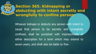 Section 365. Kidnapping or
abducting with intent secretly and
wrongfully to confine person:
111
Whoever kidnaps or abducts any person with intent to
cause that person to be secretly and wrongfully
confined, shall be punished with imprisonment of
either description for a term which may extend to
seven years, and shall also be liable to fine-
 