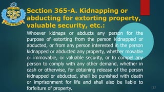 Section 365-A. Kidnapping or
abducting for extorting property,
valuable security, etc.:
112
Whoever kidnaps or abducts any person for the
purpose of extorting from the person kidnapped or
abducted, or from any person interested in the person
kidnapped or abducted any property, whether movable
or immovable, or valuable security, or to compel any
person to comply with any other demand, whether in
cash or otherwise, for obtaining release of the person
kidnapped or abducted, shall be punished with death
or imprisonment for life and shall also be liable to
forfeiture of property.
 