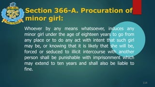 Section 366-A. Procuration of
minor girl:
114
Whoever by any means whatsoever, induces any
minor girl under the age of eighteen years to go from
any place or to do any act with intent that such girl
may be, or knowing that it is likely that she will be,
forced or seduced to illicit intercourse with another
person shall be punishable with imprisonment which
may extend to ten years and shall also be liable to
fine.
 