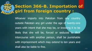 Section 366-B. Importation of
girl from foreign country :
115
Whoever imports into Pakistan from any country
outside Pakistan any girl under the age of twenty-one
years with intent that she may be, or knowing it to be
likely that she will be, forced or seduced to illicit
intercourse with another person, shall be punishable
with imprisonment which may extend to ten years and
shall also be liable to fine.
 