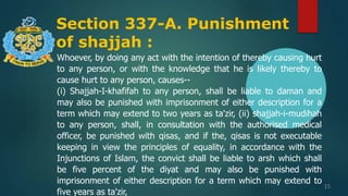 Section 337-A. Punishment
of shajjah :
15
Whoever, by doing any act with the intention of thereby causing hurt
to any person, or with the knowledge that he is likely thereby to
cause hurt to any person, causes--
(i) Shajjah-I-khafifah to any person, shall be liable to daman and
may also be punished with imprisonment of either description for a
term which may extend to two years as ta'zir, (ii) shajjah-i-mudihah
to any person, shall, in consultation with the authorised medical
officer, be punished with qisas, and if the, qisas is not executable
keeping in view the principles of equality, in accordance with the
Injunctions of Islam, the convict shall be liable to arsh which shall
be five percent of the diyat and may also be punished with
imprisonment of either description for a term which may extend to
five years as ta'zir,
 