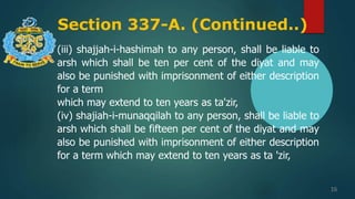 Section 337-A. (Continued..)
16
(iii) shajjah-i-hashimah to any person, shall be liable to
arsh which shall be ten per cent of the diyat and may
also be punished with imprisonment of either description
for a term
which may extend to ten years as ta'zir,
(iv) shajiah-i-munaqqilah to any person, shall be liable to
arsh which shall be fifteen per cent of the diyat and may
also be punished with imprisonment of either description
for a term which may extend to ten years as ta 'zir,
 