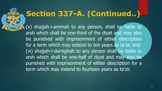 Section 337-A. (Continued..)
17
(v) shajjah-i-ammah to any person, shall be liable to
arsh which shall be one-third of the diyat and may also
be punished with imprisonment of either description
for a term which may extend to ten years as ta'zir, and
(vi) shajjah-i-damighah to any person shall be liable to
arsh which shall be one-half of diyat and may also be
punished with imprisonment of either description for a
term which may extend to fourteen years as ta'zir.
 