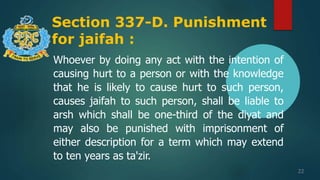 Section 337-D. Punishment
for jaifah :
22
Whoever by doing any act with the intention of
causing hurt to a person or with the knowledge
that he is likely to cause hurt to such person,
causes jaifah to such person, shall be liable to
arsh which shall be one-third of the diyat and
may also be punished with imprisonment of
either description for a term which may extend
to ten years as ta'zir.
 
