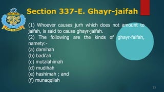 Section 337-E. Ghayr-jaifah
23
(1) Whoever causes jurh which does not amount to
jaifah, is said to cause ghayr-jaifah.
(2) The following are the kinds of ghayr-faifah,
namety:-
(a) damihah
(b) badi'ah
(c) mutalahimah
(d) mudihah
(e) hashimah ; and
(f) munaqqilah
 