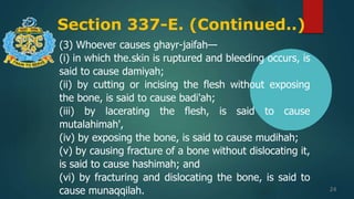 Section 337-E. (Continued..)
24
(3) Whoever causes ghayr-jaifah—
(i) in which the.skin is ruptured and bleeding occurs, is
said to cause damiyah;
(ii) by cutting or incising the flesh without exposing
the bone, is said to cause badi'ah;
(iii) by lacerating the flesh, is said to cause
mutalahimah',
(iv) by exposing the bone, is said to cause mudihah;
(v) by causing fracture of a bone without dislocating it,
is said to cause hashimah; and
(vi) by fracturing and dislocating the bone, is said to
cause munaqqilah.
 