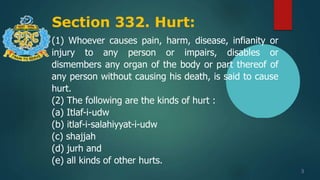 Section 332. Hurt:
3
(1) Whoever causes pain, harm, disease, infianity or
injury to any person or impairs, disables or
dismembers any organ of the body or part thereof of
any person without causing his death, is said to cause
hurt.
(2) The following are the kinds of hurt :
(a) Itlaf-i-udw
(b) itlaf-i-salahiyyat-i-udw
(c) shajjah
(d) jurh and
(e) all kinds of other hurts.
 
