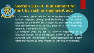 Section 337-H. Punishment for
hurt by rash or negligent act:
31
(1) Whoever causes hurt by rash or negligent act, other than
rash or negligent driving, shall be liable to arsh or daman
specified for the kind of hurt caused and may also be punished
with imprisonment of either description for a term which may
extend to three years as ta'zir.
(2) Whoever does any act so rashly or negligently as to
endanger human life or the personal safety of other, shall be
punished with imprisonment of either-description for a term
which may extend to three months, or with fine, or with both.
 