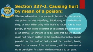 Section 337-J. Causing hurt
by mean of a poison:
33
Whoever administers to. or causes to be taken by, any person,
any poison or any stupefying, intoxicating or unwholesome
drug, or such other thing with intent to cause hurt to such
person, or with intent to commit or to facilitate the commission
of an offence, or knowing it to be likely that he will thereby
cause hurt may, in addition to the punishment of arsh or daman
provided for the kind of hurt caused, be punished, having
regard to the nature of the hurt caused, with imprisonment of
either description for a term which may extend to ten years.
 