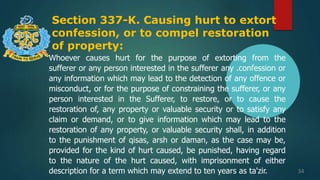 Section 337-K. Causing hurt to extort
confession, or to compel restoration
of property:
34
Whoever causes hurt for the purpose of extorting from the
sufferer or any person interested in the sufferer any .confession or
any information which may lead to the detection of any offence or
misconduct, or for the purpose of constraining the sufferer, or any
person interested in the Sufferer, to restore, or to cause the
restoration of, any property or valuable security or to satisfy any
claim or demand, or to give information which may lead to the
restoration of any property, or valuable security shall, in addition
to the punishment of qisas, arsh or daman, as the case may be,
provided for the kind of hurt caused, be punished, having regard
to the nature of the hurt caused, with imprisonment of either
description for a term which may extend to ten years as ta'zir.
 