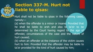 Section 337-M. Hurt not
liable to qisas:
39
Hurt shall not be liable to qisas in the following cases,
namely:--
(a) when the offender is a minor or insane: Provided that
he shall be liable to arsh and also to ta'zir to be
determined by the Court having regard to the age of
offender, circumstances of the case and the nature of
hurt caused;
(b) when an offender at the instance of the victim causes
hurt to him: Provided that the offender may be liable to
ta'zir provided for the kind of hurt caused by him;
 
