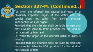 Section 337-M. (Continued..)
40
(c) when the offender has caused itlaf-i-udw of a
physically imperfect organ of the victim and the
convict does not suffer from similar physical
imperfection of such organ:
Provided that the offender shall be liable to arsh and
may also be liable to ta'zir provided for the kind of
hurt caused by him; and
(d) when the organ of the offender liable to qisas is
missing:
Provided that the offender shall be liable to arsh and
may also be liable to ta'zir provided for the kind of
hurt caused by him.
 