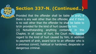 Section 337-N. (Continued..)
42
Provided that the offender shall be liable to arsh, if
there is any wali other than the offender, and if there
is no wali other than the offender he shall be liable to
ta'zir provided for the kind of hurt caused by him.
(2) Notwithstanding anything contained in this
Chapter, in all cases of hurt, the Court may, having
regard to the kind of hurt caused by him, in addition
to payment of arsh, award ta'zir to an offender who is
a previous convict, habitual or hardened, desperate or
dangerous criminal.
 