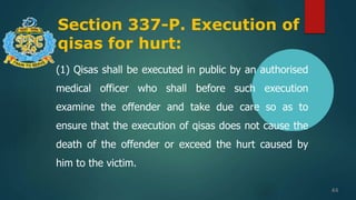 Section 337-P. Execution of
qisas for hurt:
44
(1) Qisas shall be executed in public by an authorised
medical officer who shall before such execution
examine the offender and take due care so as to
ensure that the execution of qisas does not cause the
death of the offender or exceed the hurt caused by
him to the victim.
 