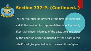 Section 337-P. (Continued..)
45
(2) The wali shall be present at the time of execution
and if the wali or his representative is not present,
after having been informed of the date, time and place
by the Court an officer authorised by the Court in this
behalf shall give permission for the execution of qisas.
 
