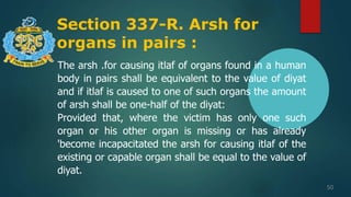 Section 337-R. Arsh for
organs in pairs :
50
The arsh .for causing itlaf of organs found in a human
body in pairs shall be equivalent to the value of diyat
and if itlaf is caused to one of such organs the amount
of arsh shall be one-half of the diyat:
Provided that, where the victim has only one such
organ or his other organ is missing or has already
'become incapacitated the arsh for causing itlaf of the
existing or capable organ shall be equal to the value of
diyat.
 