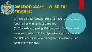 Section 337-T. Arsh for
fingers:
52
(1) The arsh for causing itlaf of a finger of a hand or
foot shall be one-tenth of the diyat.
(2) The arsh for causing itlaf of a joint of a finger shall
be one-thirteenth of the diyat: Provided that where
the itlaf is of a joint of a thumb, the arsh shall be one-
twentieth of the diyat.
 
