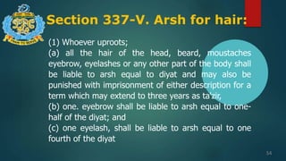 Section 337-V. Arsh for hair:
54
(1) Whoever uproots;
(a) all the hair of the head, beard, moustaches
eyebrow, eyelashes or any other part of the body shall
be liable to arsh equal to diyat and may also be
punished with imprisonment of either description for a
term which may extend to three years as ta'zir,
(b) one. eyebrow shall be liable to arsh equal to one-
half of the diyat; and
(c) one eyelash, shall be liable to arsh equal to one
fourth of the diyat
 