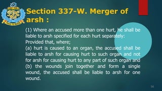 Section 337-W. Merger of
arsh :
56
(1) Where an accused more than one hurt, he shall be
liable to arsh specified for each hurt separately:
Provided that, where;
(a) hurt is caused to an organ, the accused shall be
liable to arsh for causing hurt to such organ and not
for arsh for causing hurt to any part of such organ and
(b) the wounds join together and form a single
wound, the accused shall be liable to arsh for one
wound.
 