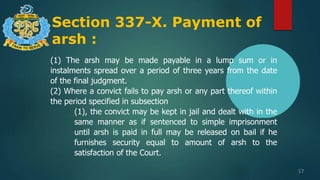 Section 337-X. Payment of
arsh :
57
(1) The arsh may be made payable in a lump sum or in
instalments spread over a period of three years from the date
of the final judgment.
(2) Where a convict fails to pay arsh or any part thereof within
the period specified in subsection
(1), the convict may be kept in jail and dealt with in the
same manner as if sentenced to simple imprisonment
until arsh is paid in full may be released on bail if he
furnishes security equal to amount of arsh to the
satisfaction of the Court.
 