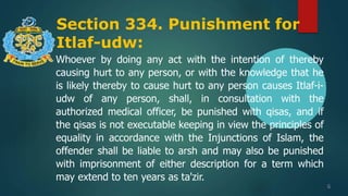 Section 334. Punishment for
Itlaf-udw:
6
Whoever by doing any act with the intention of thereby
causing hurt to any person, or with the knowledge that he
is likely thereby to cause hurt to any person causes Itlaf-i-
udw of any person, shall, in consultation with the
authorized medical officer, be punished with qisas, and if
the qisas is not executable keeping in view the principles of
equality in accordance with the Injunctions of Islam, the
offender shall be liable to arsh and may also be punished
with imprisonment of either description for a term which
may extend to ten years as ta'zir.
 