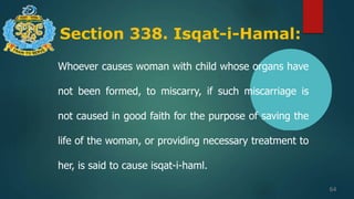 Section 338. Isqat-i-Hamal:
64
Whoever causes woman with child whose organs have
not been formed, to miscarry, if such miscarriage is
not caused in good faith for the purpose of saving the
life of the woman, or providing necessary treatment to
her, is said to cause isqat-i-haml.
 