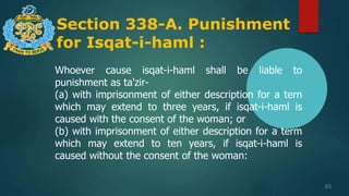 Section 338-A. Punishment
for Isqat-i-haml :
65
Whoever cause isqat-i-haml shall be liable to
punishment as ta'zir-
(a) with imprisonment of either description for a tern
which may extend to three years, if isqat-i-haml is
caused with the consent of the woman; or
(b) with imprisonment of either description for a term
which may extend to ten years, if isqat-i-haml is
caused without the consent of the woman:
 