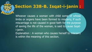 Section 338-B. Isqat-i-janin :
66
Whoever causes a woman with child some of whose
limbs or organs have been formed to miscarry, if such
miscarriage is not caused in good faith for the purpose
of saving the life of the woman, is said to cause Isqat-
i-janin.
Explanation : A woman who causes herself to miscarry
is within the meaning of this section.
 