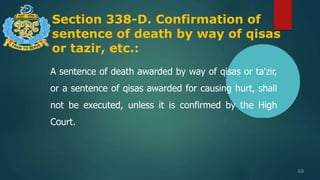 Section 338-D. Confirmation of
sentence of death by way of qisas
or tazir, etc.:
68
A sentence of death awarded by way of qisas or ta'zir,
or a sentence of qisas awarded for causing hurt, shall
not be executed, unless it is confirmed by the High
Court.
 