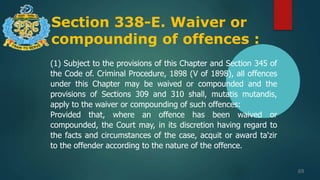 Section 338-E. Waiver or
compounding of offences :
69
(1) Subject to the provisions of this Chapter and Section 345 of
the Code of. Criminal Procedure, 1898 (V of 1898), all offences
under this Chapter may be waived or compounded and the
provisions of Sections 309 and 310 shall, mutatis mutandis,
apply to the waiver or compounding of such offences:
Provided that, where an offence has been waived or
compounded, the Court may, in its discretion having regard to
the facts and circumstances of the case, acquit or award ta'zir
to the offender according to the nature of the offence.
 