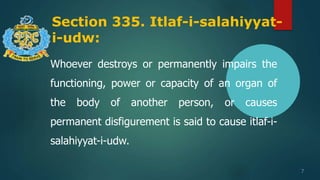 Section 335. Itlaf-i-salahiyyat-
i-udw:
7
Whoever destroys or permanently impairs the
functioning, power or capacity of an organ of
the body of another person, or causes
permanent disfigurement is said to cause itlaf-i-
salahiyyat-i-udw.
 