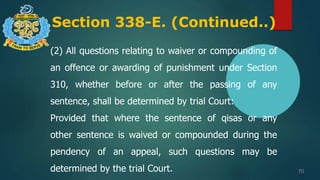 Section 338-E. (Continued..)
70
(2) All questions relating to waiver or compounding of
an offence or awarding of punishment under Section
310, whether before or after the passing of any
sentence, shall be determined by trial Court:
Provided that where the sentence of qisas or any
other sentence is waived or compounded during the
pendency of an appeal, such questions may be
determined by the trial Court.
 