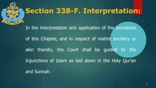 Section 338-F. Interpretation:
71
In the interpretation and application of the provisions
of this Chapter, and in respect of matter ancillary or
akin thereto, the Court shall be guided by the
Injunctions of Islam as laid down in the Holy Qur'an
and Sunnah.
 