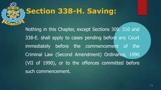 Section 338-H. Saving:
73
Nothing in this Chapter, except Sections 309. 310 and
338-E. shall apply to cases pending before any Court
immediately before the commencement of the
Criminal Law (Second Amendment) Ordinance, 1990
(VII of 1990), or to the offences committed before
such commencement.
 