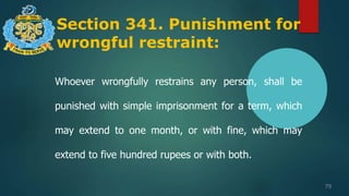 Section 341. Punishment for
wrongful restraint:
79
Whoever wrongfully restrains any person, shall be
punished with simple imprisonment for a term, which
may extend to one month, or with fine, which may
extend to five hundred rupees or with both.
 