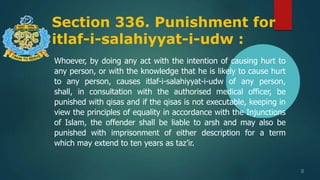 Section 336. Punishment for
itlaf-i-salahiyyat-i-udw :
8
Whoever, by doing any act with the intention of causing hurt to
any person, or with the knowledge that he is likely to cause hurt
to any person, causes itlaf-i-salahiyyat-i-udw of any person,
shall, in consultation with the authorised medical officer, be
punished with qisas and if the qisas is not executable, keeping in
view the principles of equality in accordance with the Injunctions
of Islam, the offender shall be liable to arsh and may also be
punished with imprisonment of either description for a term
which may extend to ten years as taz’ir.
 