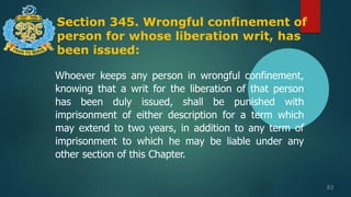 Section 345. Wrongful confinement of
person for whose liberation writ, has
been issued:
83
Whoever keeps any person in wrongful confinement,
knowing that a writ for the liberation of that person
has been duly issued, shall be punished with
imprisonment of either description for a term which
may extend to two years, in addition to any term of
imprisonment to which he may be liable under any
other section of this Chapter.
 