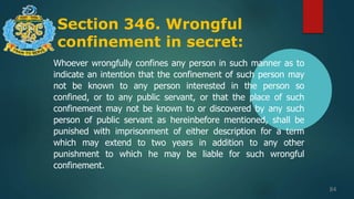 Section 346. Wrongful
confinement in secret:
84
Whoever wrongfully confines any person in such manner as to
indicate an intention that the confinement of such person may
not be known to any person interested in the person so
confined, or to any public servant, or that the place of such
confinement may not be known to or discovered by any such
person of public servant as hereinbefore mentioned, shall be
punished with imprisonment of either description for a term
which may extend to two years in addition to any other
punishment to which he may be liable for such wrongful
confinement.
 