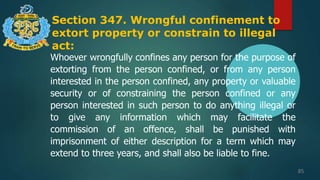 Section 347. Wrongful confinement to
extort property or constrain to illegal
act:
85
Whoever wrongfully confines any person for the purpose of
extorting from the person confined, or from any person
interested in the person confined, any property or valuable
security or of constraining the person confined or any
person interested in such person to do anything illegal or
to give any information which may facilitate the
commission of an offence, shall be punished with
imprisonment of either description for a term which may
extend to three years, and shall also be liable to fine.
 