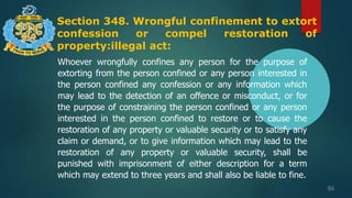 Section 348. Wrongful confinement to extort
confession or compel restoration of
property:illegal act:
86
Whoever wrongfully confines any person for the purpose of
extorting from the person confined or any person interested in
the person confined any confession or any information which
may lead to the detection of an offence or misconduct, or for
the purpose of constraining the person confined or any person
interested in the person confined to restore or to cause the
restoration of any property or valuable security or to satisfy any
claim or demand, or to give information which may lead to the
restoration of any property or valuable security, shall be
punished with imprisonment of either description for a term
which may extend to three years and shall also be liable to fine.
 