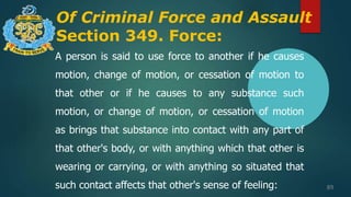Of Criminal Force and Assault
Section 349. Force:
89
A person is said to use force to another if he causes
motion, change of motion, or cessation of motion to
that other or if he causes to any substance such
motion, or change of motion, or cessation of motion
as brings that substance into contact with any part of
that other's body, or with anything which that other is
wearing or carrying, or with anything so situated that
such contact affects that other's sense of feeling:
 