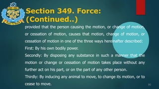 Section 349. Force:
(Continued..)
90
provided that the person causing the motion, or change of motion,
or cessation of motion, causes that motion, change of motion, or
cessation of motion in one of the three ways hereinafter described:
First: By his own bodily power.
Secondly: By disposing any substance in such a manner that the
motion or change or cessation of motion takes place without any
further act on his part, or on the part of any other person.
Thirdly: By inducing any animal to move, to change its motion, or to
cease to move.
 