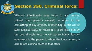 Section 350. Criminal force:
91
Whoever intentionally uses force to any person,
without that person's consent, in order to the
committing of any offence, or intending by the use of
such force to cause or knowing it to be likely that by
the use of such force he wilt cause injury, fear or
annoyance to the person to whom the force is used, is
said to use criminal force to that other.
 