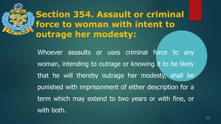 Section 354. Assault or criminal
force to woman with intent to
outrage her modesty:
95
Whoever assaults or uses criminal force to any
woman, intending to outrage or knowing it to be likely
that he will thereby outrage her modesty, shall be
punished with imprisonment of either description for a
term which may extend to two years or with fine, or
with both.
 